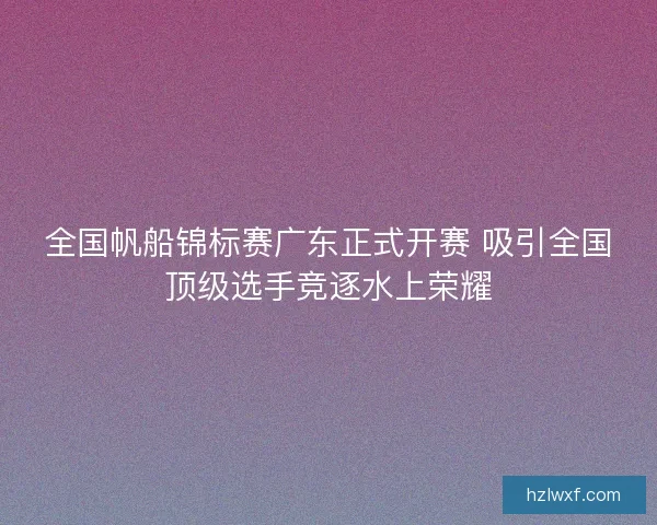 全国帆船锦标赛广东正式开赛 吸引全国顶级选手竞逐水上荣耀