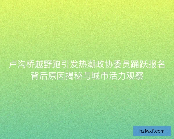 卢沟桥越野跑引发热潮政协委员踊跃报名背后原因揭秘与城市活力观察