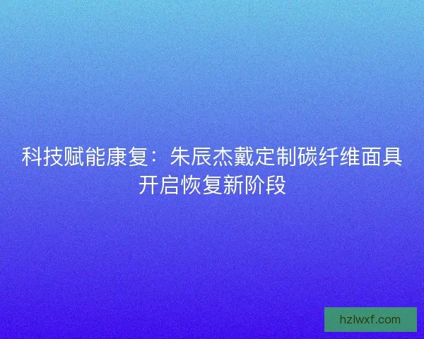科技赋能康复：朱辰杰戴定制碳纤维面具开启恢复新阶段