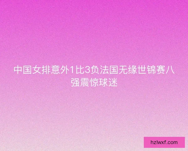 中国女排意外1比3负法国无缘世锦赛八强震惊球迷