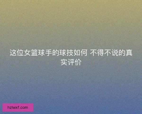 这位女篮球手的球技如何 不得不说的真实评价
