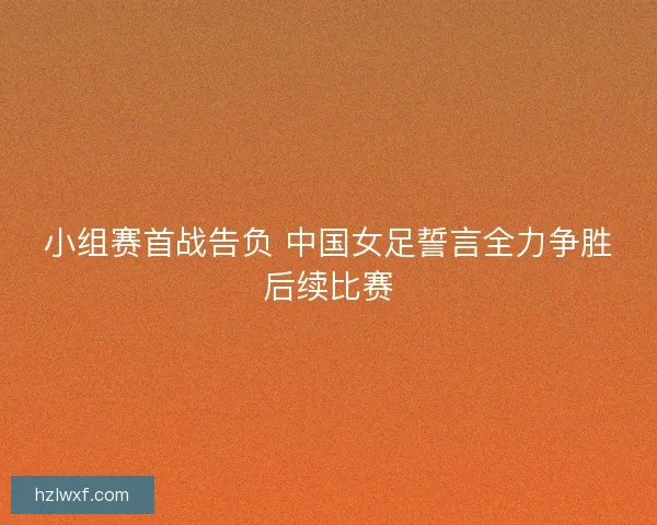 小组赛首战告负 中国女足誓言全力争胜后续比赛