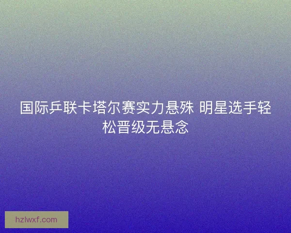 国际乒联卡塔尔赛实力悬殊 明星选手轻松晋级无悬念